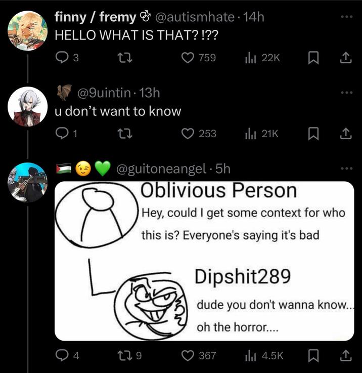 finny/fremy & @autismhate. 14h HELLO WHAT IS THAT?!?? 3 @9uintin 13h u don't want to know 1 17 759 Ilil 22K 253 ili 21K @guitoneangel.5h 4 179 Oblivious Person Hey, could I get some context for who this is? Everyone's saying it's bad Dipshit289 dude you don't wanna know... oh the horror.... 367 ılı 4.5K □ ↑