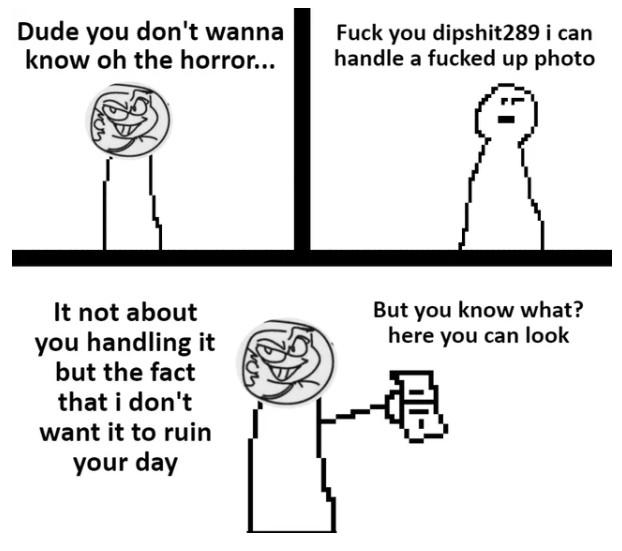 Dude you don't wanna know oh the horror... F--- you dipshit289 i can handle a f----- up photo It not about you handling it but the fact that i don't want it to ruin your day But you know what? here you can look 過