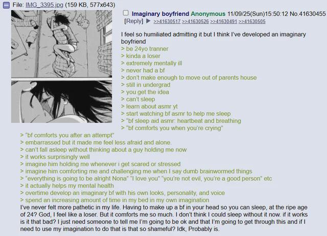 File: IMG_3395.jpg (159 KB, 577x643) > "bf comforts you after an attempt" Imaginary boyfriend Anonymous 11/09/25(Sun)15:50:12 No.41630455 [Reply] >>41630517 >>41630526 >>41630491 >>41630505 I feel so humiliated admitting it but I think I've developed an imaginary boyfriend > be 24yo tranner > kinda a loser > extremely mentally ill > never had a bf > don't make enough to move out of parents house > still in undergrad > you get the idea > can't sleep > learn about asmr yt > start watching bf asmr to help me sleep > "bf sleep aid asmr heartbeat and breathing > "bf comforts you when you're crying" > embarrassed but it made me feel less afraid and alone. > can't fall asleep without thinking about a guy holding me now > it works surprisingly well > imagine him holding me whenever i get scared or stressed > imagine him comforting me and challenging me when I say dumb brainwormed things > "everything is going to be alright Nona" "I love you" "you're not evil, you're a good person" etc > it actually helps my mental health > overtime develop an imaginary bf with his own looks, personality, and voice > spend an increasing amount of time in my bed in my own imagination I've never felt more pathetic in my life. Having to make up a bf in your head so you can sleep, at the ripe age of 24? God, I feel like a loser. But it comforts me so much. I don't think I could sleep without it now. if it works is it that bad? I just need someone to tell me I'm going to be ok and that I'm going to get through this and if I need to use my imagination to do that is that so shameful? Idk, Probably is.