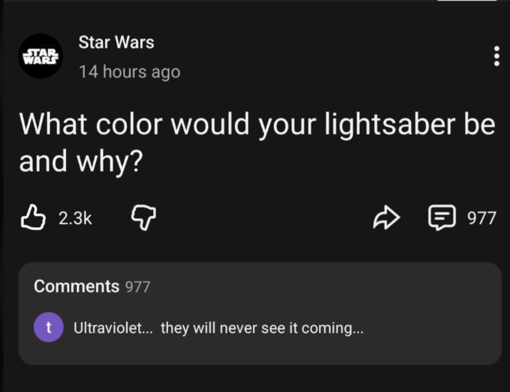 STAR WARS Star Wars 14 hours ago What color would your lightsaber be and why? 2.3k Q त 目 977 Comments 977 t Ultraviolet... they will never see it coming...