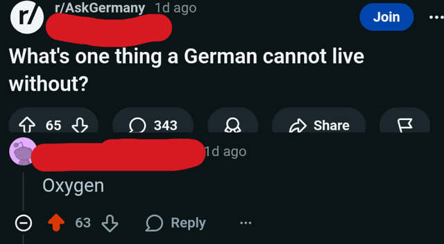 r/ r/AskGermany 1d ago What's one thing a German cannot live without? 65 343 Share 1d ago Oxygen 63 Reply Join M