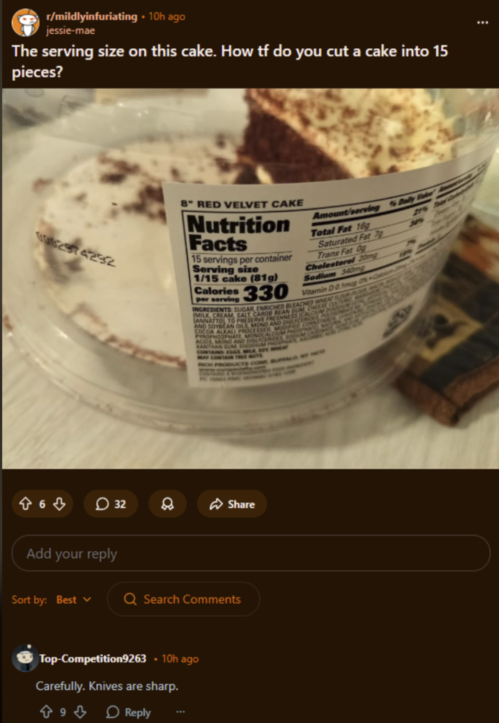 r/mildlyinfuriating ⚫ 10h ago jessie-mae The serving size on this cake. How tf do you cut a cake into 15 pieces? 0002974292 863 32 Add your reply 8" RED VELVET CAKE Nutrition Facts 15 servings per container Serving size 1/15 cake (81g) Calories 330 per serving Amount/serving % Daily Valve Ame Total Fat 16g Saturated Fat 7g Trans Fat 0g Cholesterol 20mg Sodium 340mg Vitamin D 0.1mog C INGREDIENTS: SUGAR, ENRICHED BLEACHED WHEAT FLOUR FLOUR (MILK, CREAM, SALT, CAROB BEAN GUM CHEESE CUNTURE MAR AND SOYBEAN OILS, MONO AND DIGLYCERIDES, POLYSORBATE LANNATTOL TO PRESERVE FRESHNESS CALCIUM DISCOMBO COCOA ALKALI PROCESSED, MODIFIED CORNSTARCHY PYROPHOSPHATE, MONOCALCIUM PHOSPHATE NATURAL ACIDS, MOND AND DIGLYCERIDES, SODIUM CASENNE XANTHAN GUM, DISODIUM PHOSPHATE ASCORBIC ACC CONTAINS EGGE MILK SOY WHEAT MAY CONTAIN TREE NUTS RICH PRODUCTS COM BUFFALO, NY W 4 189 21% Toad De 3819 8 Share Sort by: Best Q Search Comments Top-Competition9263 .10h ago Carefully. Knives are sharp. 9 Reply