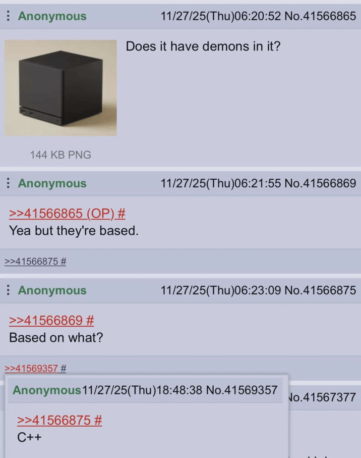 Anonymous 11/27/25(Thu)06:20:52 No.41566865 Does it have demons in it? 144 KB PNG Anonymous >>41566865 (OP) # Yea but they're based. 11/27/25(Thu)06:21:55 No.41566869 >>41566875 # Anonymous >>41566869 # Based on what? 11/27/25(Thu)06:23:09 No.41566875 >>41569357 # Anonymous 11/27/25(Thu)18:48:38 No.41569357 >>41566875 # C++ No.41567377