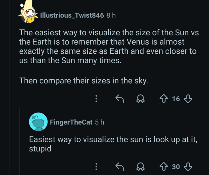 Illustrious_Twist846 8 h The easiest way to visualize the size of the Sun vs the Earth is to remember that Venus is almost exactly the same size as Earth and even closer to us than the Sun many times. Then compare their sizes in the sky. FingerTheCat 5 h ☆ 16 Easiest way to visualize the sun is look up at it, stupid ↑ 30 ↓