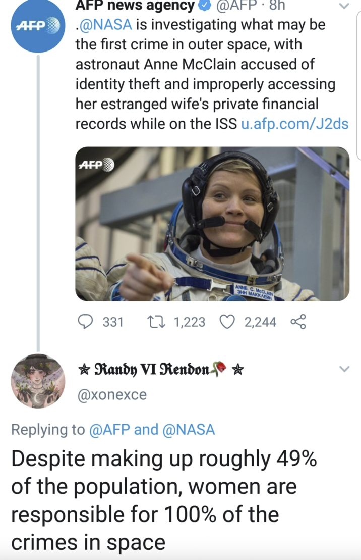 AFP AFP news agency @AFP. 8h .@NASA is investigating what may be the first crime in outer space, with astronaut Anne McClain accused of identity theft and improperly accessing her estranged wife's private financial records while on the ISS u.afp.com/J2ds AFP ANNE C. MCCLAIN ЭНН МАККЛЕЙН 331 171,223 Randy VI Rendon @xonexce Replying to @AFP and @NASA 2,244 Despite making up roughly 49% of the population, women are responsible for 100% of the crimes in space
