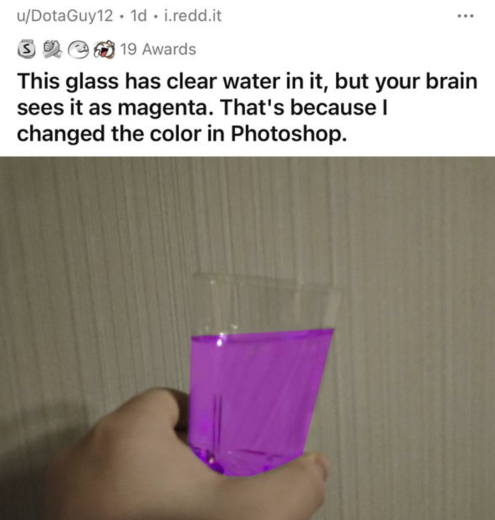 u/DotaGuy12 1d. i.redd.it 39 19 Awards This glass has clear water in it, but your brain sees it as magenta. That's because I changed the color in Photoshop.