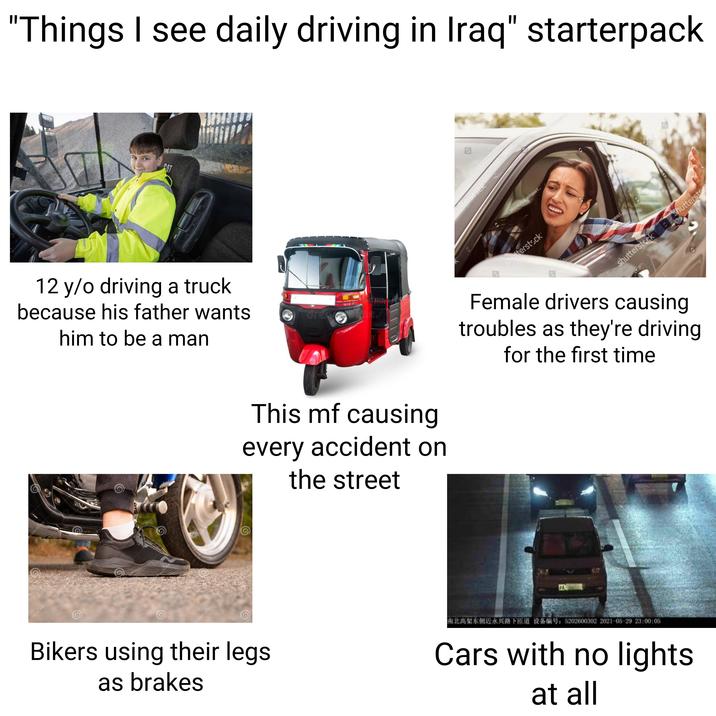 430 "Things I see daily driving in Iraq" starterpack CAT 12 y/o driving a truck because his father wants him to be a man eamstime dreamstime reamstime Creamstime dreamstime camstime dreamstime dreamstime Bastim Bikers using their legs as brakes dreamstime. dreamstim This mf causing every accident on the street utterstock Monkey Business !... shutterstock Monkey Business I shutterstock Shuttersto Female drivers causing troubles as they're driving for the first time 南北高架东侧近永兴路下匝道 设备编号:5202600302 2021-05-29 23:00:05 Cars with no lights at all
