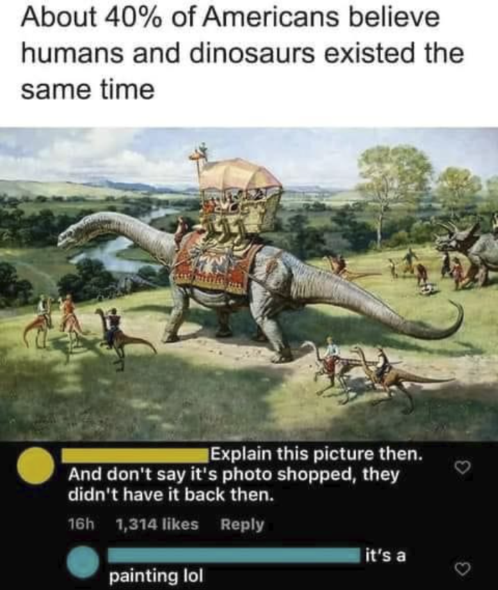 About 40% of Americans believe humans and dinosaurs existed the same time Explain this picture then. And don't say it's photo shopped, they didn't have it back then. 16h 1,314 likes Reply painting lol it's a