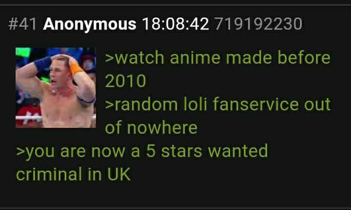 #41 Anonymous 18:08:42 719192230 >watch anime made before 2010 >random loli fanservice out of nowhere >you are now a 5 stars wanted criminal in UK