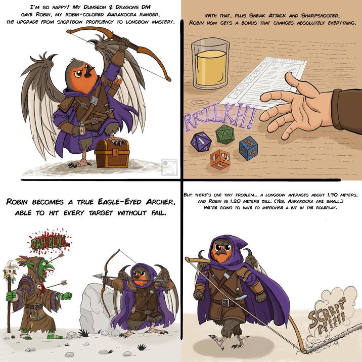 I'M SO HAPPY! MY DUNGEON & DRAGONS DM GAVE ROBIN, MY ROBIN-COLORED AARAKOCRA RANGER, THE UPGRADE FROM SHORTBOW PROFICIENCY TO LONGBOW MASTERY. WITH THAT, PLUS SNEAK ATTACK AND SHARPSHOOTER, ROBIN NOW GETS A BONUS THAT CHANGES ABSOLUTELY EVERYTHING. Poote 16 BELLKH! 3 23 ROBIN BECOMES A TRUE EAGLE-EYED ARCHER, ABLE TO HIT EVERY TARGET WITHOUT FAIL. GAH-BLOLL BUT THERE'S ONE TINY PROBLEM... A LONGBOW AVERAGES ABOUT 1.90 METERS, AND ROBIN IS 1.20 METERS TALL. (YES, AARAKOCRA ARE SMALL.) WE'RE GOING TO HAVE TO IMPROVISE A BIT IN THE ROLEPLAY. SCRRPP PIFFF