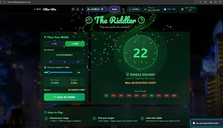 https://ethwin.ai/games/rng < BACK Ether Win ❤ Place Your Riddle 1-100 Bet Amount 1/2 8.797293938856875 1-1000 2x Max Pick your number (1-1000) Balance: Win Chance 14.00% Multiplier 6.93x 140 مل 85.10189731 USDT Solve the Riddle How to Play 85.10189731 Wallet 4 ac6f8el The Riddler "Can you guess the number? ** 22 TOTAL XP ROYAL RANK 143,770,869 RIDDLE SOLVED! Rolled 22 - Target was 140 or below Won 60.95267943 USDT! Recent Results 22 474 207 296 391 911 60 651 583 892 DAILY CHESTS 7/7 1 Choose your range 2 Pick your target 3 Solve the riddle 1-100 or 1-1000 for bigger multipliers Lower target = higher payout, but harder to win Roll equal to or below your target to win! You won 60.95267943 USDT!