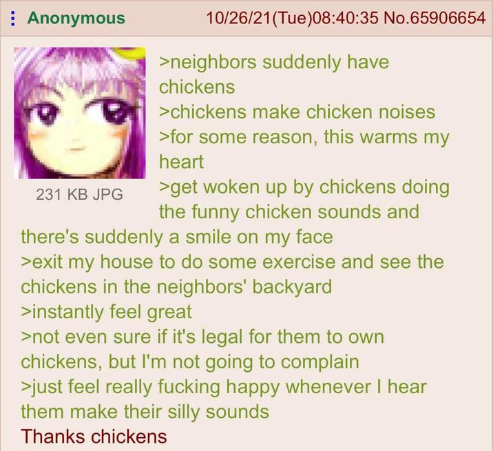 Anonymous 231 KB JPG 10/26/21(Tue)08:40:35 No.65906654 >neighbors suddenly have chickens >chickens make chicken noises >for some reason, this warms my heart >get woken up by chickens doing the funny chicken sounds and there's suddenly a smile on my face >exit my house to do some exercise and see the chickens in the neighbors' backyard >instantly feel great >not even sure if it's legal for them to own chickens, but I'm not going to complain >just feel really f------ happy whenever I hear them make their silly sounds Thanks chickens
