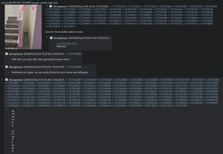 5e.png (554 KB, 813x962) google yandex iqdb wait Anonymous 12/04/25(Thu)14:08:35 No.727533058 >>727533119 >>727533331 >>727533343 >>727533464 >>727533486 >>727533538 >>727533543 >>727533670 >>727533905 >>727533995 >>727534058 >>727534106 >>727534192 >>727534193 >>727534243 >>727534514 >>727535156 >>727535458 >>727535564 >>727535806 >>727536436 >>727537124 >>727537254 >>727537551 >>727538089 >>727538126 >>727538181 >>727538352 >>727538438 >>727538469 >>727538532 >>727540056 >>727540241 >>727540305 >>727540516 >>727540872 >>727541165 >>727541976 >>727542149 >>727542259 >>727542691 >>727543624 >>727543637 >>727544748 >>727545764 >>727546296 >>727546853 >>727546946 >>727548023 >>727548804 >>727551492 >>727551560 >>727555450 >>727555564 >>727556051 >>727556614 >>727557291 >>727557982 >>727558152 >>727558298 >>727558879 >>727559247 >>727559330 >>727559459 >>727559657 >>727559795 >>727560727 >>727561074 >>727561382 >>727561472 >>727562972 >>727568170 >>727569802 >>727570610 >>727574817 how do I fit my battle station in here 日 Anonymous 12/04/25(Thu)14:09:31 No.727533119 >>727533058 (OP) sideways Anonymous 12/04/25(Thu)14:10:32 No.727533197 >>727533601 Well, first, you start with some galvanized square steel.... 日 日 Anonymous 12/04/25(Thu)14:10:54 No.727533218 >>727543465 Switchads win again, we can easily fit into the cuck corner and still game. Anonymous 12/04/25(Thu)14:10:55 No.727533219 >>727533887 >>727533961 >>727534239 >>727534665 >>727534862 >>727535005 >>727535050 >>727535198 >>727535254 >>727535265 >>727535657 >>727535684 >>727535703 >>727535775 >>727535780 >>727535812 >>727536284 >>727536323 >>727536565 >>727536593 >>727537483 >>727537637 >>727537785 >>727537959 >>727538014 >>727538118 >>727538263 >>727538405 >>727538512 >>727538524 >>727540093 >>727541021 >>727541079 >>727541094 >>727541705 >>727541725 >>727541764 >>727541871 >>727541884 >>727541885 >>727541892 >>727541941 >>727541985 >>727542073 >>727542405 >>727542453 >>727542549 >>727542746 >>727542747 >>727542821 >>727542969 >>727543278 >>727543463 >>727543835 >>727544140 >>727544228 >>727544362 >>727544376 >>727544543 >>727544560 >>727544754 >>727545041 >>727545130 >>727545181 >>727545267 >>727546960 >>727547369 >>727547412 >>727547480 >>727547680 >>727547891 >>727547929 >>727548445 >>727548794 >>727548919 >>727548996 >>727549234 >>727551062 >>727551760 >>727551842 >>727552219 >>727552220 >>727552703 >>727552738 >>727552771 >>727553104 >>727553257 >>727553336 >>727554102 >>727554472 >>727554624 >>727554765 >>727555398 >>727555484 >>727556074 >>727557267 >>727558024 >>727558270 >>727558540 >>727558625 >>727558725 >>727558802 >>727558879 >>727558943 >>727559262 >>727560050 >>727560219 >>727560765 >>727561213 >>727561527 >>727561678 >>727561732 >>727562430 >>727562729 >>727563176 >>727563534 >>727566012 >>727567638 >>727568001 >>727568321 >>727568367 >>727568501 >>727568652 >>727568721 >>727568928 >>727568974 >>727569070 >>727569230 >>727569416 >>727569803 >>727570638 >>727571062 >>727571079 >>727575207 by sq ue ez in g yo ur se If li ke th is ONE 23%±±±