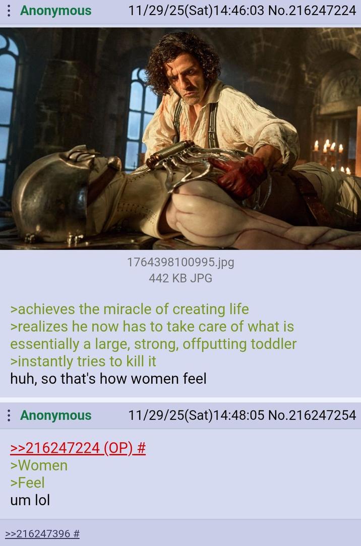 : Anonymous 11/29/25(Sat)14:46:03 No.216247224 1764398100995.jpg 442 KB JPG >achieves the miracle of creating life >realizes he now has to take care of what is essentially a large, strong, offputting toddler >instantly tries to kill it huh, so that's how women feel : Anonymous 11/29/25(Sat) 14:48:05 No.216247254 >>216247224 (OP) # >Women >Feel um lol >>216247396 #