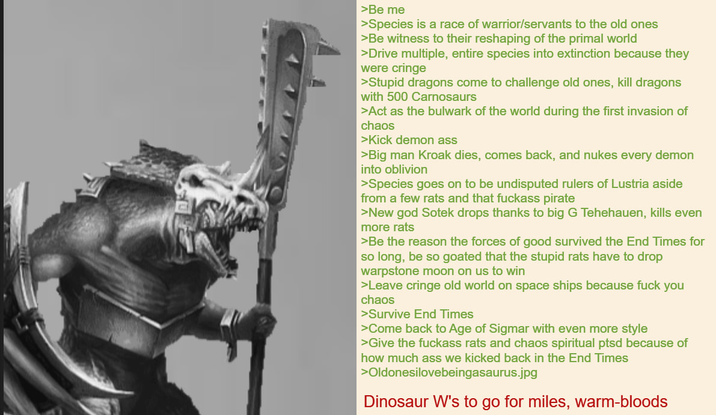 >Be me >Species is a race of warrior/servants to the old ones >Be witness to their reshaping of the primal world >Drive multiple, entire species into extinction because they were cringe >Stupid dragons come to challenge old ones, kill dragons with 500 Carnosaurs >Act as the bulwark of the world during the first invasion of chaos >Kick demon ass >Big man Kroak dies, comes back, and nukes every demon into oblivion >Species goes on to be undisputed rulers of Lustria aside from a few rats and that f------ pirate >New god Sotek drops thanks to big G Tehehauen, kills even more rats >Be the reason the forces of good survived the End Times for so long, be so goated that the stupid rats have to drop warpstone moon on us to win >Leave cringe old world on space ships because f--- you chaos >Survive End Times >Come back to Age of Sigmar with even more style >Give the f------ rats and chaos spiritual ptsd because of how much ass we kicked back in the End Times >Oldonesilovebeingasaurus.jpg Dinosaur W's to go for miles, warm-bloods