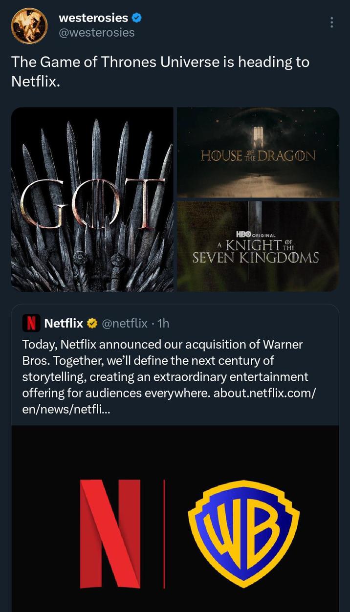 westerosies @westerosies The Game of Thrones Universe is heading to Netflix. GOT HOUSE DRAGON HBO ORIGINAL OF A KNIGHT THE SEVEN KINGDOMS N Netflix @netflix • 1h Today, Netflix announced our acquisition of Warner Bros. Together, we'll define the next century of storytelling, creating an extraordinary entertainment offering for audiences everywhere. about.netflix.com/ en/news/netfli... N WB