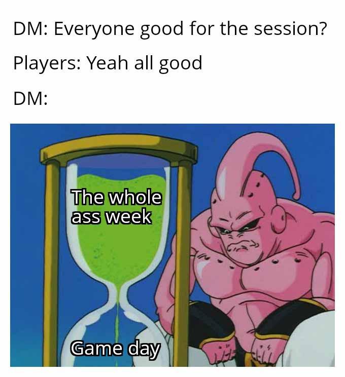 DM: Everyone good for the session? Players: Yeah all good DM: The whole ass week Game day