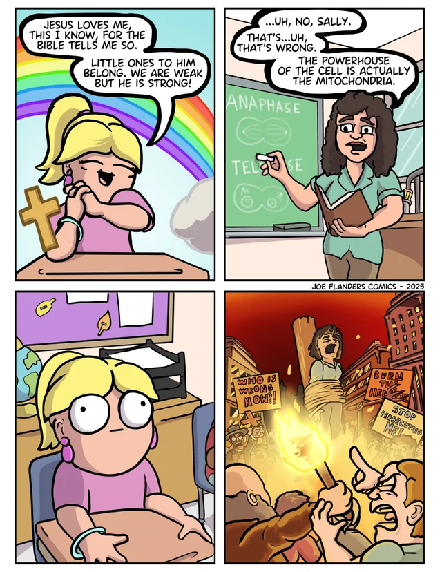JESUS LOVES ME, THIS I KNOW, FOR THE BIBLE TELLS ME SO. LITTLE ONES TO HIM BELONG. WE ARE WEAK BUT HE IS STRONG! ...UH, NO, SALLY. THAT'S...UH, THAT'S WRONG. THE POWERHOUSE OF THE CELL IS ACTUALLY THE MITOCHONDRIA. ANAPHASE B TELESE 83 JOE FLANDERS COMICS - 2025 WHO IS WRONG NOW?! BURN THE HER STOP PERSECUTING MEL