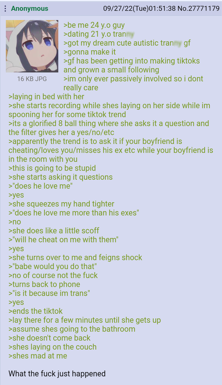 Anonymous 16 KB JPG 09/27/22(Tue)01:51:38 No.27771179 >be me 24 y.o guy >dating 21 y.o tran >got my dream cute autistic t----- gf >gonna make it >gf has been getting into making tiktoks and grown a small following >im only ever passively involved so i dont really care >laying in bed with her >she starts recording while shes laying on her side while im spooning her for some tiktok trend >its a glorified 8 ball thing where she asks it a question and the filter gives her a yes/no/etc >apparently the trend is to ask it if your boyfriend is cheating/loves you/misses his ex etc while your boyfriend is in the room with you >this is going to be stupid >she starts asking it questions >"does he love me" >yes >she squeezes my hand tighter >"does he love me more than his exes" >no >she does like a little scoff >"will he cheat on me with them" >yes >she turns over to me and feigns shock >"babe would you do that" >no of course not the f--- >turns back to phone >"is it because im trans" >yes >ends the tiktok >lay there for a few minutes until she gets up >assume shes going to the bathroom >she doesn't come back >shes laying on the couch >shes mad at me What the f--- just happened