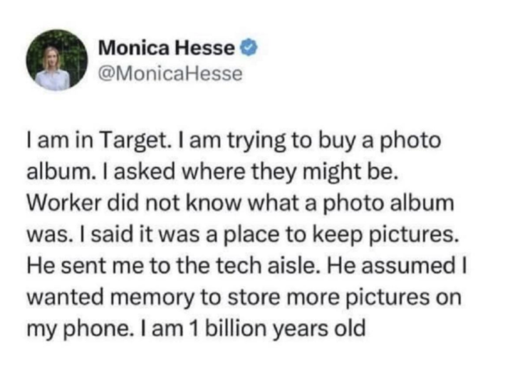 Monica Hesse @MonicaHesse I am in Target. I am trying to buy a photo album. I asked where they might be. Worker did not know what a photo album was. I said it was a place to keep pictures. He sent me to the tech aisle. He assumed I wanted memory to store more pictures on my phone. I am 1 billion years old