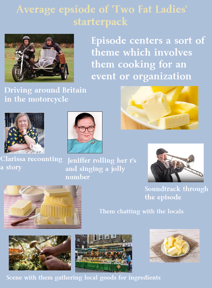 Average epsiode of Two Fat Ladies' starterpack Driving around Britain in the motorcycle Episode centers a sort of theme which involves them cooking for an event or organization Clarissa recounting Jeniffer rolling her r's a story and singing a jolly number Soundtrack through the episode Them chatting with the locals ENGLISH & INENTAL Scene with them gathering local goods for ingredients