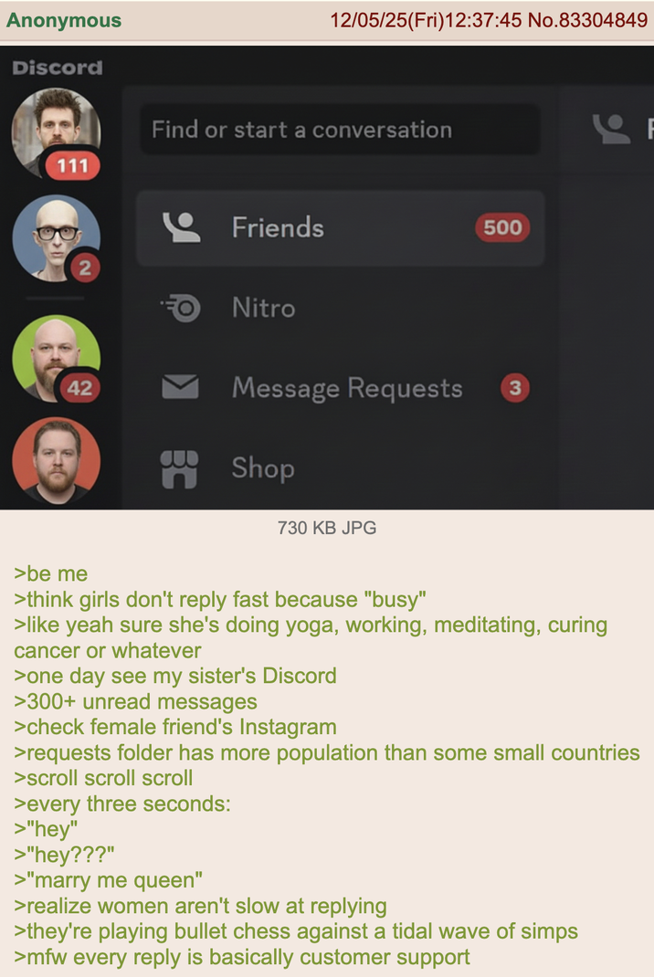 Anonymous Discord 111 12/05/25(Fri)12:37:45 No.83304849 Find or start a conversation 2 Friends Nitro 42 500 Message Requests 3 n BE Shop 730 KB JPG >be me >think girls don't reply fast because "busy" >like yeah sure she's doing yoga, working, meditating, curing cancer or whatever >one day see my sister's Discord >300+ unread messages >check female friend's Instagram >requests folder has more population than some small countries >scroll scroll scroll >every three seconds: >"hey" >"hey???" >"marry me queen" >realize women aren't slow at replying >they're playing bullet chess against a tidal wave of simps >mfw every reply is basically customer support F