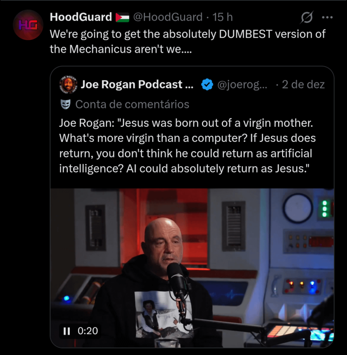 HG HoodGuard @HoodGuard · 15 h 0 We're going to get the absolutely DUMBEST version of the Mechanicus aren't we.... ROGAN Joe Rogan Podcast... Conta de comentários @joerog... 2 de dez Joe Rogan: "Jesus was born out of a virgin mother. What's more virgin than a computer? If Jesus does return, you don't think he could return as artificial intelligence? Al could absolutely return as Jesus." JE II 0:20 0000 400