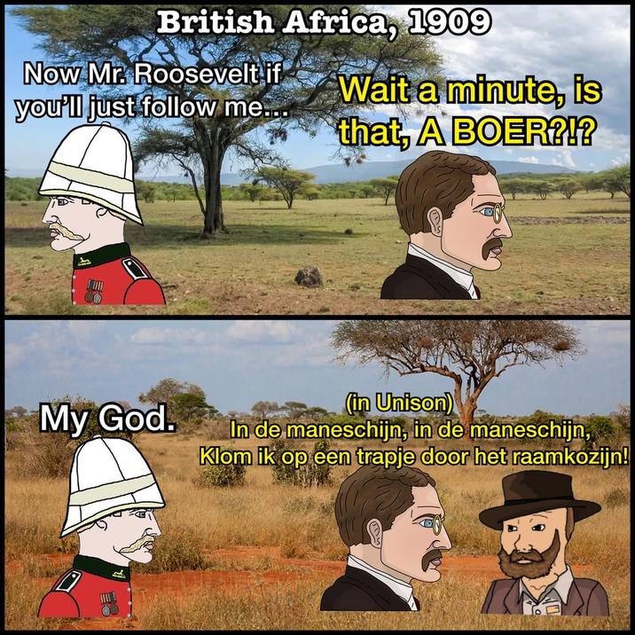British Africa, 1909 Now Mr. Roosevelt if you'll just follow me... Wait a minute, is that, A BOER?!? My God. (in Unison) In de maneschijn, in de maneschijn, Klom ik op een trapje door het raamkozijn!
