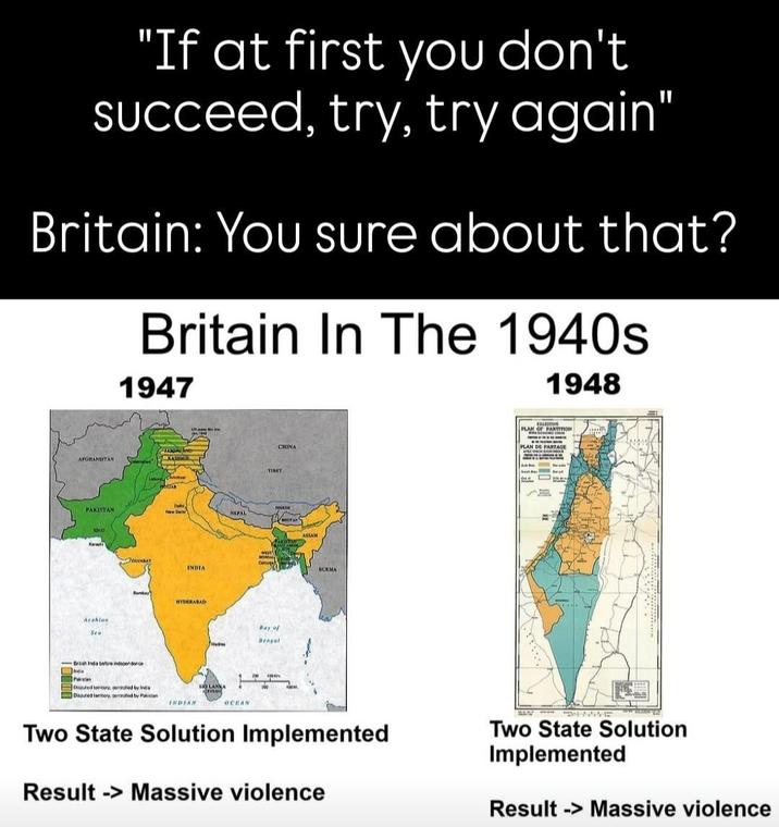 "If at first you don't succeed, try, try again" Britain: You sure about that? Britain In The 1940s 1947 1948 AFGHANESTAN KASI JAN PAKISTAN New De NEPAL SIND Arabian Sea GUARAT INDIA Bomber HYDERABAD Brash India before independence Bed tony, fed by Daputed territory, centrated by Pakistan INDIAN OCEAN TIRET Bay of Bengal CHINA ASSAM BURMA PALESTINE PLAN OF PARTITION PLAN DE PARTAGE Two State Solution Implemented Result>Massive violence Two State Solution Implemented Result -> Massive violence
