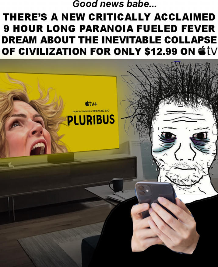 Good news babe... THERE'S A NEW CRITICALLY ACCLAIMED 9 HOUR LONG PARANOIA FUELED FEVER DREAM ABOUT THE INEVITABLE COLLAPSE OF CIVILIZATION FOR ONLY $12.99 ON tv ⚫tv+ FROM THE CREATOR OF BREAKING BAD PLURIBUS