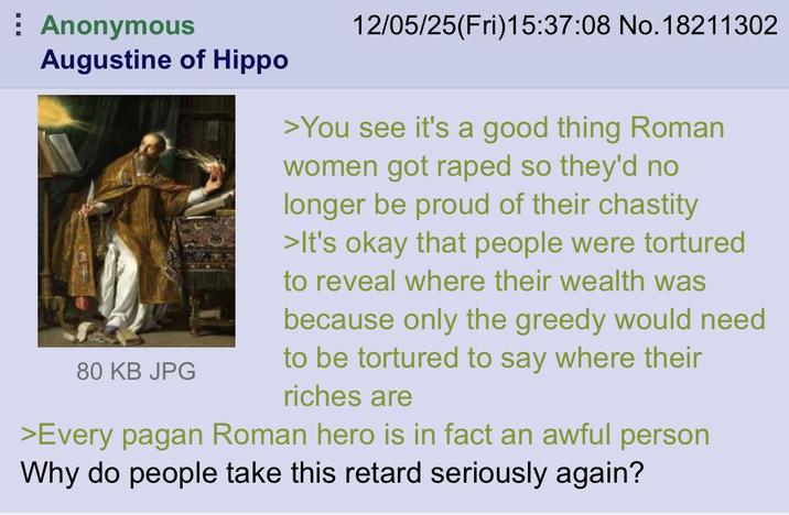 Anonymous Augustine of Hippo 80 KB JPG 12/05/25(Fri)15:37:08 No. 18211302 >You see it's a good thing Roman women got r---- so they'd no longer be proud of their chastity >It's okay that people were tortured to reveal where their wealth was because only the greedy would need to be tortured to say where their riches are >Every pagan Roman hero is in fact an awful person Why do people take this retard seriously again?