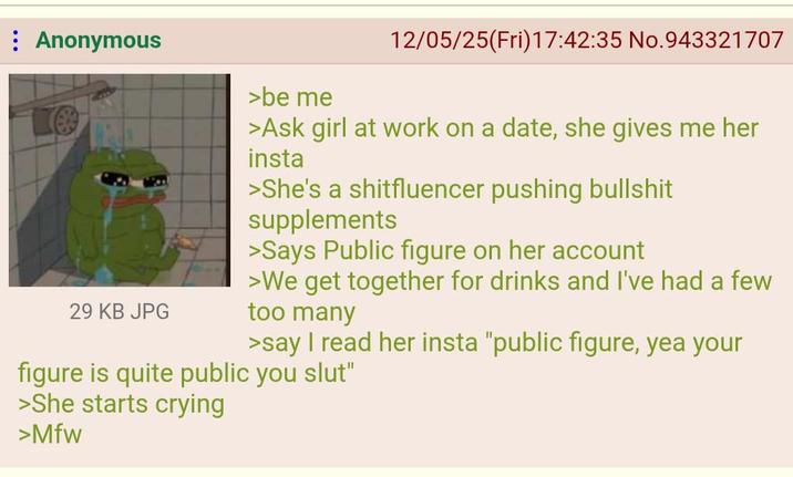 : Anonymous 29 KB JPG >be me 12/05/25(Fri)17:42:35 No.943321707 >Ask girl at work on a date, she gives me her insta >She's a shitfluencer pushing b------- supplements >Says Public figure on her account >We get together for drinks and I've had a few too many >say I read her insta "public figure, yea your figure is quite public you slut" >She starts crying >Mfw