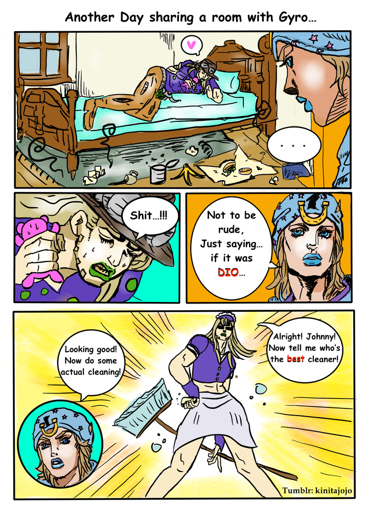 Another Day sharing a room with Gyro... Looking good! Now do some actual cleaning! 的 S---...!!! いいい Not to be rude, Just saying... if it was DIO... Alright! Johnny! Now tell me who's the best cleaner! Tumblr: kinitajojo