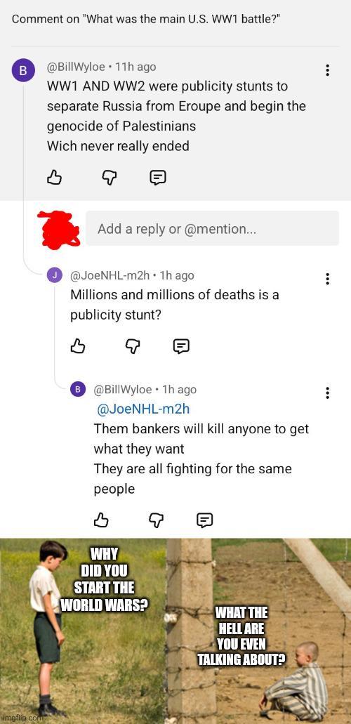 Comment on "What was the main U.S. WW1 battle?" B @BillWyloe 11h ago. WW1 AND WW2 were publicity stunts to separate Russia from Eroupe and begin the genocide of Palestinians Wich never really ended Add a reply or @mention... @JoeNHL-m2h • 1h ago Millions and millions of deaths is a publicity stunt? E @Bill Wyloe 1h ago @JoeNHL-m2h Them bankers will kill anyone to get what they want They are all fighting for the same people WHY DID YOU START THE WORLD WARS? WHAT THE HELL ARE YOU EVEN TALKING ABOUT?