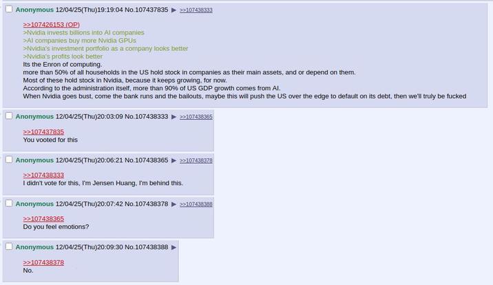 Anonymous 12/04/25(Thu)19:19:04 No.107437835 >>107426153 (OP) >Nvidia invests billions into Al companies >Al companies buy more Nvidia GPUs >>107438333 >Nvidia's investment portfolio as a company looks better >Nvidia's profits look better Its the Enron of computing. more than 50% of all households in the US hold stock in companies as their main assets, and or depend on them. Most of these hold stock in Nvidia, because it keeps growing, for now. According to the administration itself, more than 90% of US GDP growth comes from Al. When Nvidia goes bust, come the bank runs and the bailouts, maybe this will push the US over the edge to default on its debt, then we'll truly be f----- Anonymous 12/04/25(Thu)20:03:09 No.107438333 >>107437835 You vooted for this >>107438365 Anonymous 12/04/25(Thu)20:06:21 No.107438365 >>107438378 >>107438333 I didn't vote for this, I'm Jensen Huang, I'm behind this. Anonymous 12/04/25(Thu)20:07:42 No.107438378 >>107438365 Do you feel emotions? Anonymous 12/04/25(Thu)20:09:30 No.107438388 >>107438378 >>107438388 No.