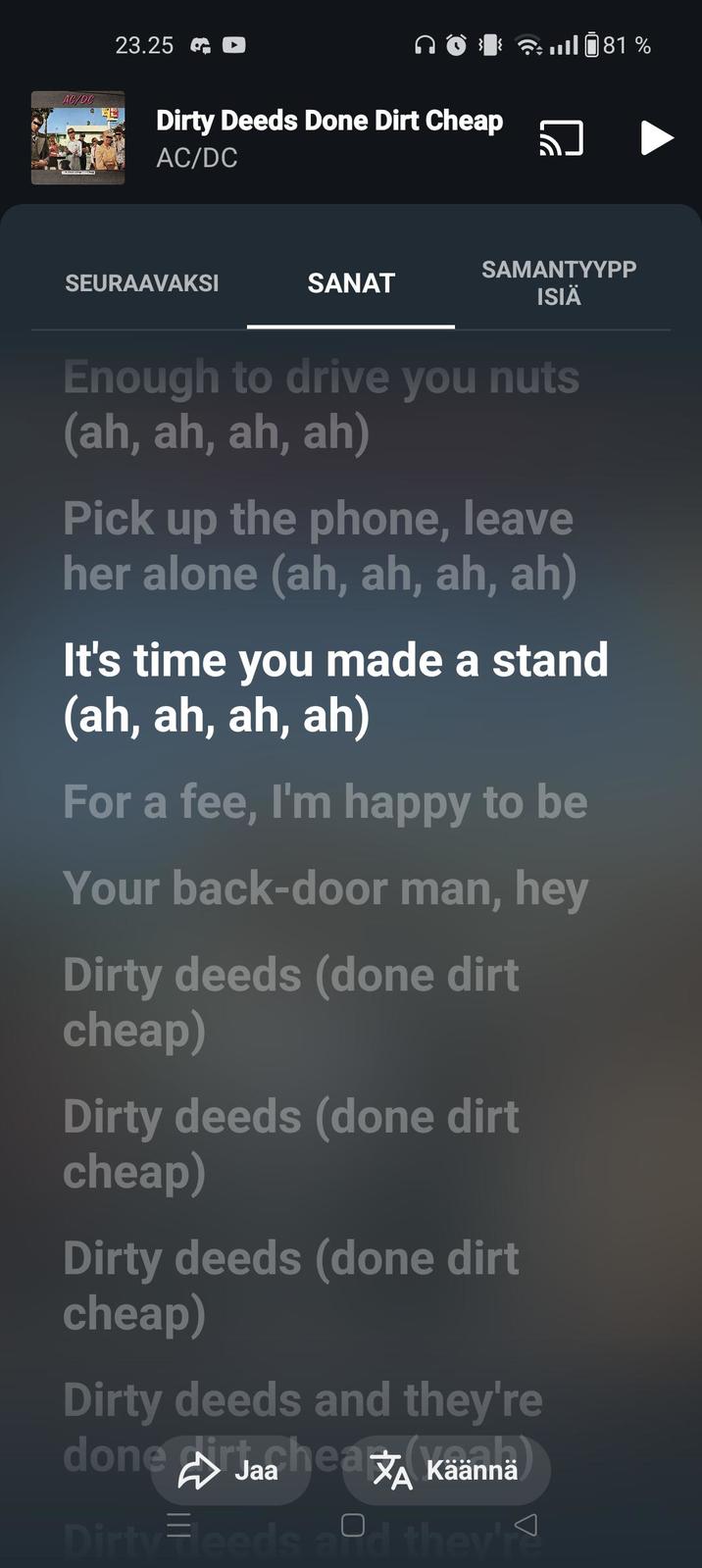 AC/DC 23.25 Dirty Deeds Done Dirt Cheap AC/DC 081 % SEURAAVAKSI SAMANTYYPP SANAT ISIÄ Enough to drive you nuts (ah, ah, ah, ah) Pick up the phone, leave her alone (ah, ah, ah, ah) It's time you made a stand (ah, ah, ah, ah) For a fee, I'm happy to be Your back-door man, hey Dirty deeds (done dirt cheap) Dirty deeds (done dirt cheap) Dirty deeds (done dirt cheap) Dirty deeds and they're done Jaa hea A Käännä Dirty Feeds and they'r
