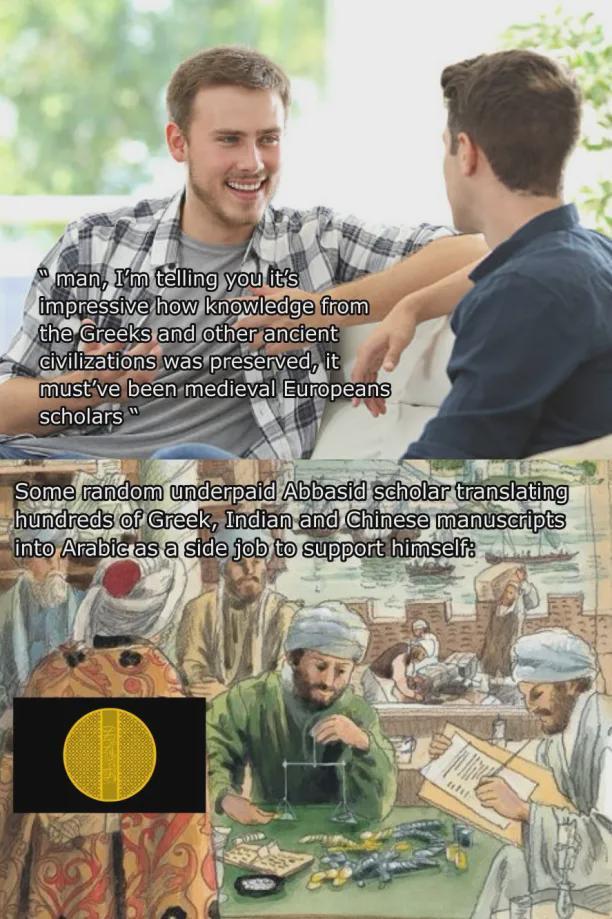 man, I'm telling you it's impressive how knowledge from the Greeks and other ancient civilizations was preserved, it must've been medieval Europeans scholars Some random underpaid Abbasid scholar translating hundreds of Greek, Indian and Chinese manuscripts into Arabic as a side job to support himself: