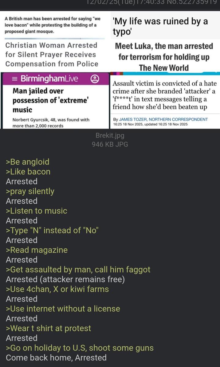 02/25( A British man has been arrested for saying "we love bacon" while protesting the building of a proposed giant mosque. Christian Woman Arrested for Silent Prayer Receives Compensation from Police = BirminghamLive Man jailed over possession of 'extreme' music Norbert Gyurcsik, 48, was found with more than 2,000 records 17:40:33 No.522735919 'My life was ruined by a typo' Meet Luka, the man arrested for terrorism for holding up The New World Assault victim is convicted of a hate crime after she branded 'attacker' a 'f****t' in text messages telling a friend how she'd been beaten up BY JAMES TOZER, NORTHERN CORRESPONDENT 16:25 18 Nov 2025, updated 16:25 18 Nov 2025 Brekit.jpg 946 KB JPG >Be angloid >Like bacon Arrested >pray silently Arrested >Listen to music Arrested >Type "N" instead of "No" Arrested >Read magazine Arrested >Get assaulted by man, call him f----- Arrested (attacker remains free) >Use 4chan, X or kiwi farms Arrested >Use internet without a license Arrested >Wear t shirt at protest Arrested >Go on holiday to U.S, shoot some guns Come back home, Arrested