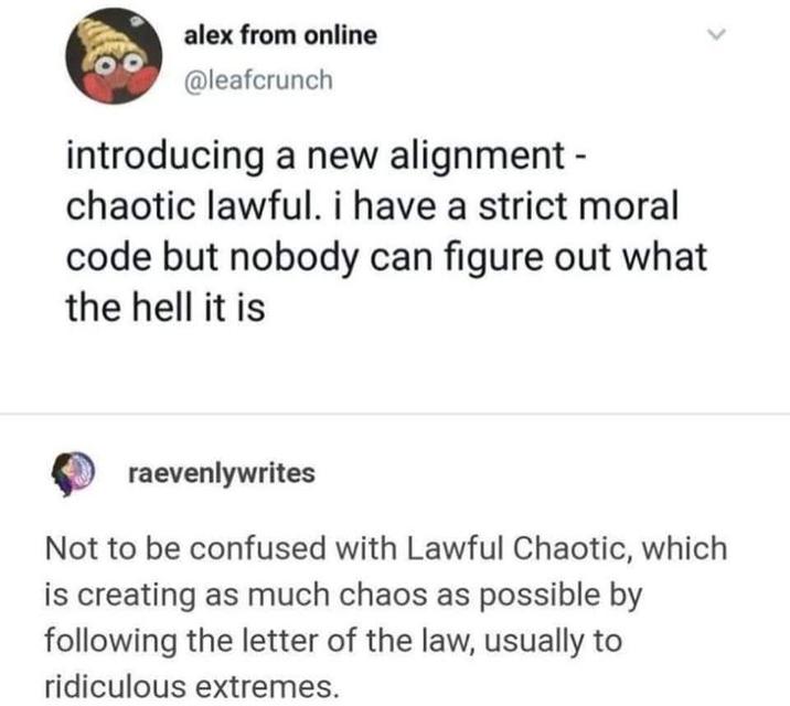 80 alex from online @leafcrunch introducing a new alignment - chaotic lawful. i have a strict moral code but nobody can figure out what the hell it is raevenlywrites Not to be confused with Lawful Chaotic, which is creating as much chaos as possible by following the letter of the law, usually to ridiculous extremes. L