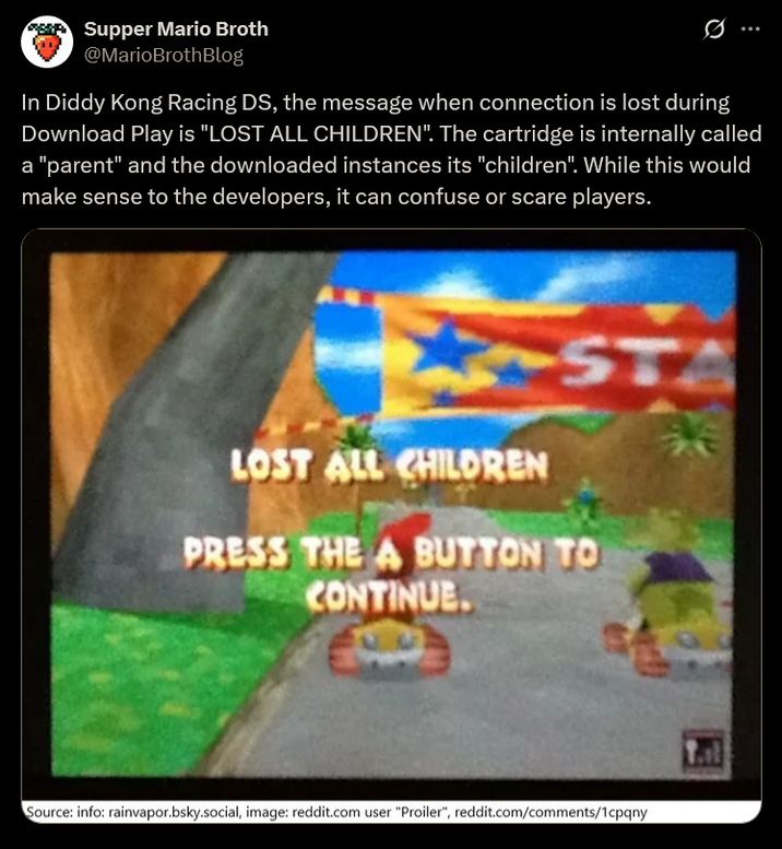 Supper Mario Broth @MarioBrothBlog 0 In Diddy Kong Racing DS, the message when connection is lost during Download Play is "LOST ALL CHILDREN". The cartridge is internally called a "parent" and the downloaded instances its "children". While this would make sense to the developers, it can confuse or scare players. A LOST ALL CHILDREN ST PRESS THE A BUTTON TO CONTINUE. Source: info: rainvapor.bsky.social, image: reddit.com user "Proiler", reddit.com/comments/1cpqny