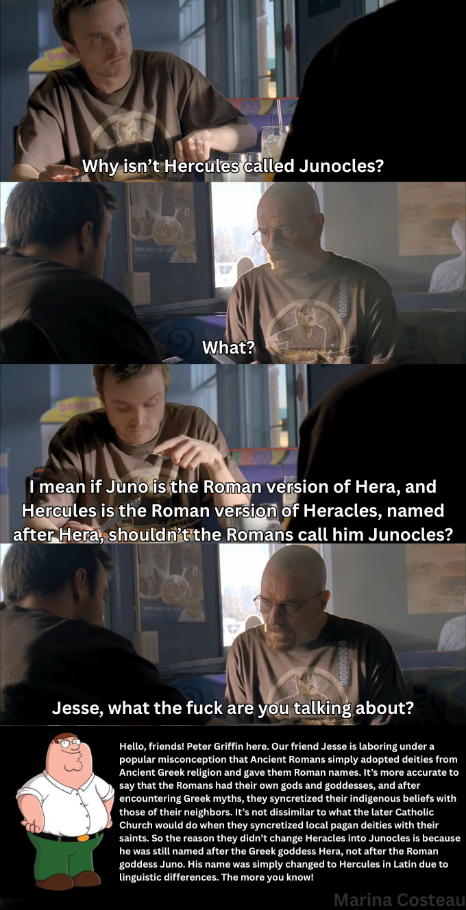 DO DO Why isn't Hercules called Junocles? What? I mean if Juno is the Roman version of Hera, and Hercules is the Roman version of Heracles, named after Hera, shouldn't the Romans call him Junocles? Jesse, what the f--- are you talking about? Hello, friends! Peter Griffin here. Our friend Jesse is laboring under a popular misconception that Ancient Romans simply adopted deities from Ancient Greek religion and gave them Roman names. It's more accurate to say that the Romans had their own gods and goddesses, and after encountering Greek myths, they syncretized their indigenous beliefs with those of their neighbors. It's not dissimilar to what the later Catholic Church would do when they syncretized local pagan deities with their saints. So the reason they didn't change Heracles into Junocles is because he was still named after the Greek goddess Hera, not after the Roman goddess Juno. His name was simply changed to Hercules in Latin due to linguistic differences. The more you know! Marina Costeau