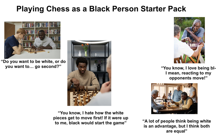 Adobe Stock | #592056851 Adobe Stock Adobe Stock Ad D Adobe Stock Hobe Stock Stock Playing Chess as a Black Person Starter Pack obe Stock be Sto "Do you want to be white, or do you want to... go second?" ES tock Adobes be Sto "You know, I love being bl- I mean, reacting to my opponents move!" "You know, I hate how the white pieces get to move first! If it were up to me, black would start the game" "A lot of people think being white is an advantage, but I think both are equal"