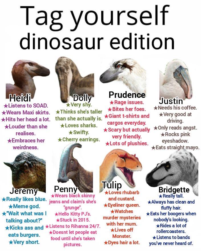 Tag yourself dinosaur edition Heidi *Listens to SOAD. ★Wears Maxi skirts. *Hits her head a lot. *Louder than she realises. Embraces her weirdness. Dolly *Very shy. *Thinks she's taller than she actually is. Loves sharks. *Swifty. ★Cherry earrings. Prudence ★ Rage issues. *Bites her foes. *Giant t-shirts and cargos everyday. * Scary but actually very friendly. *Lots of plushies. Justin *Needs his coffee. *Very good at driving. *Only reads angst. *Rocks pink eyeshadow. Eats straight mayo. Jeremy *Really likes blue. ★Meme god. "Wait what was talking about?" Penny *Wears black skinny jeans and claim's she's "grunge". Hello Kitty PJ's. *Stuck in 2015. *Kicks ass and *Listens to Rihanna 24/7. eats burgers. *Very short. *Doesnt let people eat food until she's taken pictures. Tulip *Loves rhubarb and custard. *Eyeliner queen. *Watches murder mysteries with her mum. *Lives off Monster. *Dyes hair a lot. Bridgette *Really tall. *Always has clean and fluffy hair. *Eats her boogers when nobody's looking. *Rides a lot of rollercoasters. *Listens to bands you've never heard of.
