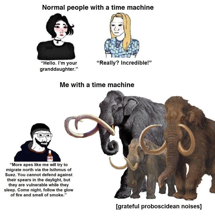 Normal people with a time machine "Hello. I'm your granddaughter." "Really? Incredible!" Me with a time machine Coke "More apes like me will try to migrate north via the Isthmus of Suez. You cannot defend against their spears in the daylight, but they are vulnerable while they sleep. Come night, follow the glow of fire and smell of smoke." [grateful proboscidean noises]