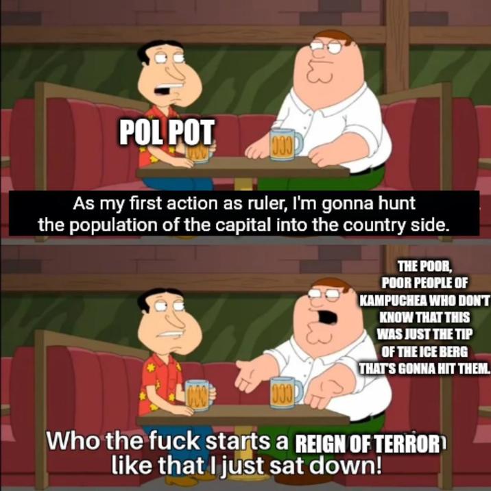 POL POT As my first action as ruler, I'm gonna hunt the population of the capital into the country side. THE POOR, POOR PEOPLE OF KAMPUCHEA WHO DON'T KNOW THAT THIS WAS JUST THE TIP OF THE ICE BERG THAT'S GONNA HIT THEM. Who the f--- starts a REIGN OF TERROR like that I just sat down!