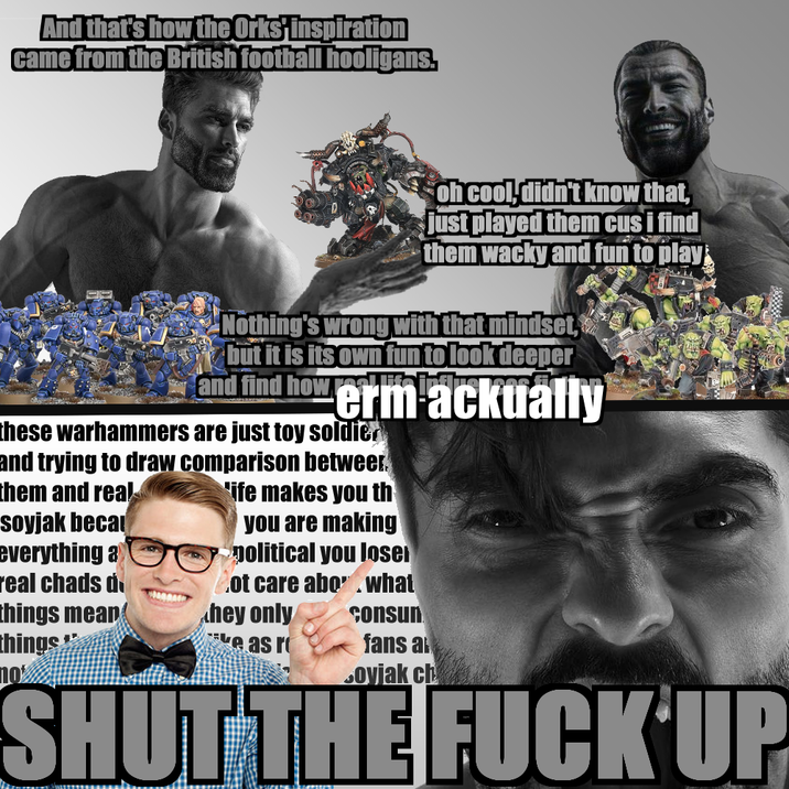 And that's how the Orks inspiration came from the British football hooligans. oh cool, didn't know that, just played them cus i find them wacky and fun to play Nothing's wrong with that mindset, but it is its own fun to look deeper and find how erm ackually these warhammers are just toy soldier and trying to draw comparison betwee them and real soyjak beca everything a real chads d things mean things 10% 'ife makes you th you are making political you lose ot care abo. what consun hey only e as r fans a Soyjak ch SHUT THE F--- UP