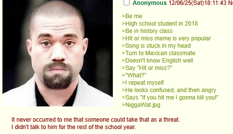 Anonymous 12/06/25(Sat) 18:11:43 N= >Be me >High school student in 2018 >Be in history class >Hit or miss meme is very popular >Song is stuck in my head >Turn to Mexican classmate >Doesn't know English well >Say "Hit or miss?" >"What?" >I repeat myself >He looks confused, and then angry >Says "If you hit me I gonna kill you!" >Niggawat.jpg It never occurred to me that someone could take that as a threat. I didn't talk to him for the rest of the school year.