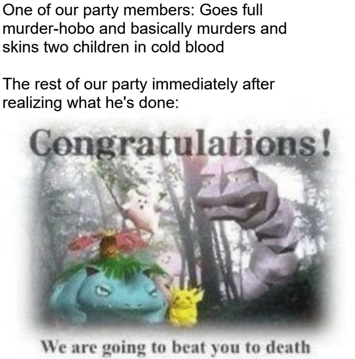 One of our party members: Goes full murder-hobo and basically murders and skins two children in cold blood The rest of our party immediately after realizing what he's done: Congratulations! We are going to beat you to death