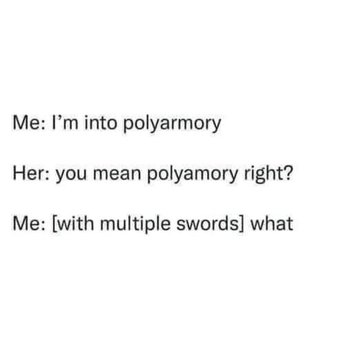 Me: I'm into polyarmory Her: you mean polyamory right? Me: [with multiple swords] what