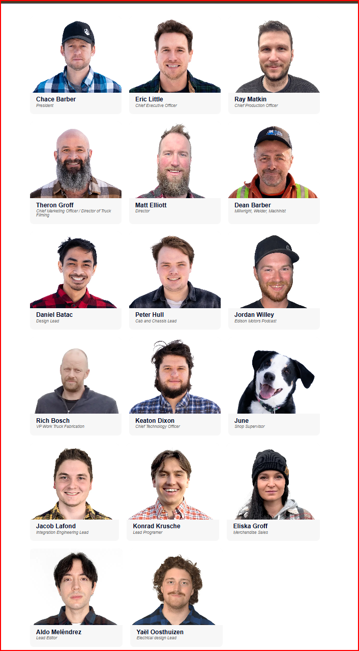 Chace Barber President Eric Little Chief Executive Officer Ray Matkin Chief Production Officer Theron Groff Chief Marketing Officer/Director of Truck Filming Matt Elliott Director Dean Barber Allwright, Welder, Machinist ere Daniel Batac Design Lead Peter Hull Cab and Chassis Lead Jordan Willey Edison Motors Podcast 200 Rich Bosch Keaton Dixon VP Work Truck Fabrication Chief Technology Officer June Shop Supervisor Jacob Lafond Integration Engineering Lead Konrad Krusche Lead Programer Eliska Groff Merchandise Sales Aldo Meléndrez Yaël Oosthuizen Lead Editor Electrical design Lead
